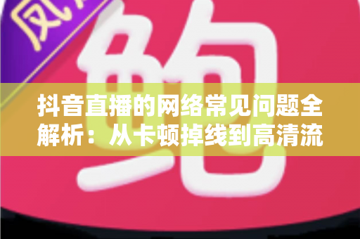 抖音直播的网络常见问题全解析:从卡顿掉线到高清流畅直播的完整解决方案 抖音直播的网络常见问题全解析:从卡顿掉线到高清流畅直播的完整解决方案
