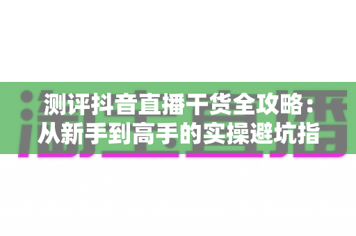 测评抖音直播干货全攻略:从新手到高手的实操避坑指南与真实评价 测评抖音直播干货全攻略:从新手到高手的实操避坑指南与真实评价