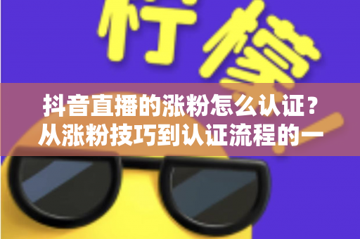 抖音直播的涨粉怎么认证？从涨粉技巧到认证流程的一站式实用指南