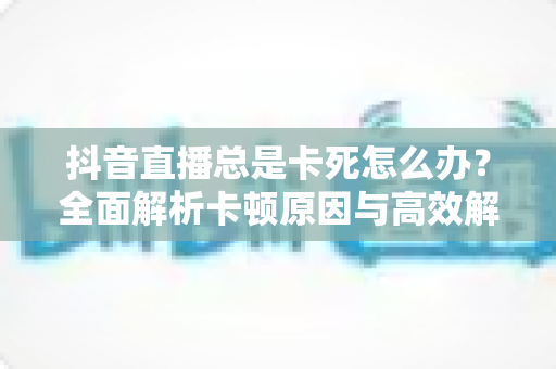 抖音直播总是卡死怎么办?全面解析卡顿原因与高效解决方法,畅享丝滑直播体验 抖音直播总是卡死怎么办?全面解析卡顿原因与高效解决方法,畅享丝滑直播体验