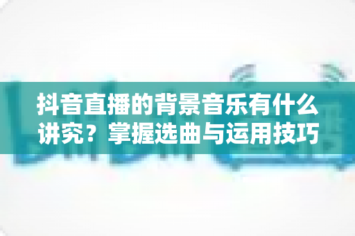 抖音直播的背景音乐有什么讲究？掌握选曲与运用技巧，让直播间人气与转化双提升