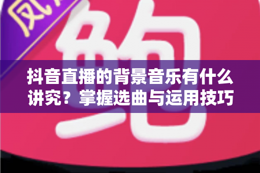 抖音直播的背景音乐有什么讲究？掌握选曲与运用技巧，让直播间人气与转化双提升