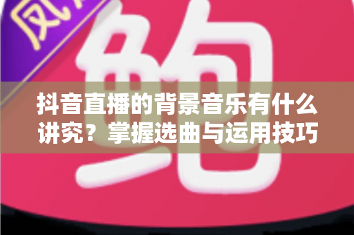 抖音直播的背景音乐有什么讲究？掌握选曲与运用技巧，让直播间人气与转化双提升