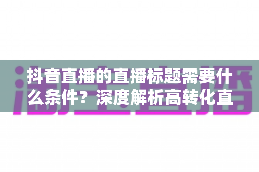 抖音直播的直播标题需要什么条件？深度解析高转化直播标题的创作秘诀与实战技巧