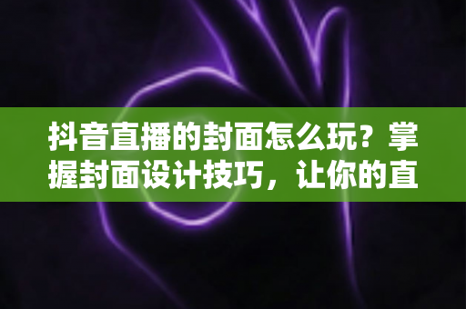 抖音直播的封面怎么玩？掌握封面设计技巧，让你的直播间流量翻倍