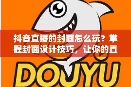 抖音直播的封面怎么玩？掌握封面设计技巧，让你的直播间流量翻倍