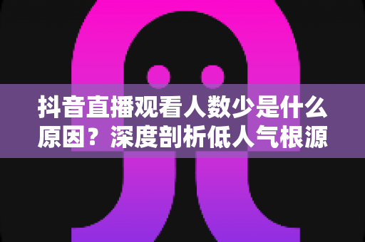 抖音直播观看人数少是什么原因?深度剖析低人气根源与实用提升方案 抖音直播观看人数少是什么原因?深度剖析低人气根源与实用提升方案