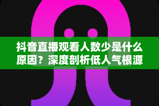 抖音直播观看人数少是什么原因?深度剖析低人气根源与实用提升方案 抖音直播观看人数少是什么原因?深度剖析低人气根源与实用提升方案