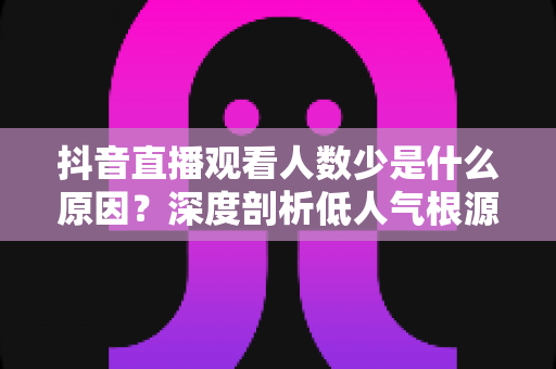 抖音直播观看人数少是什么原因?深度剖析低人气根源与实用提升方案 抖音直播观看人数少是什么原因?深度剖析低人气根源与实用提升方案