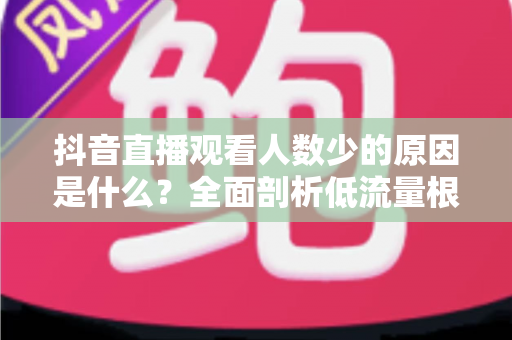 抖音直播观看人数少的原因是什么？全面剖析低流量根源与高效涨人气实战指南