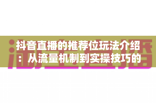 抖音直播的推荐位玩法介绍:从流量机制到实操技巧的全方位运营指南 抖音直播的推荐位玩法介绍:从流量机制到实操技巧的全方位运营指南