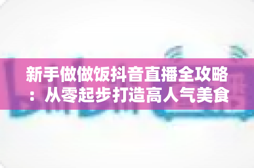 新手做做饭抖音直播全攻略:从零起步打造高人气美食直播间的实战指南 新手做做饭抖音直播全攻略:从零起步打造高人气美食直播间的实战指南