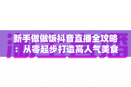 新手做做饭抖音直播全攻略:从零起步打造高人气美食直播间的实战指南 新手做做饭抖音直播全攻略:从零起步打造高人气美食直播间的实战指南