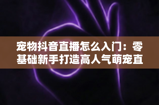 宠物抖音直播怎么入门：零基础新手打造高人气萌宠直播间的完整实战指南
