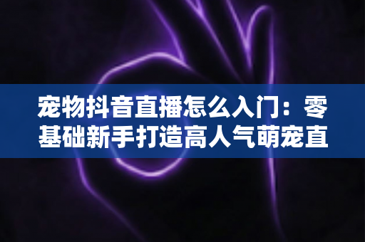 宠物抖音直播怎么入门：零基础新手打造高人气萌宠直播间的完整实战指南