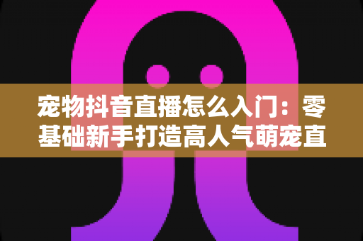 宠物抖音直播怎么入门：零基础新手打造高人气萌宠直播间的完整实战指南