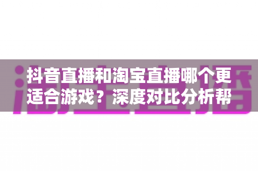 抖音直播和淘宝直播哪个更适合游戏？深度对比分析帮你选出最佳直播平台