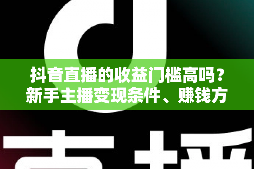 抖音直播的收益门槛高吗?新手主播变现条件、赚钱方式与实战攻略全解析 抖音直播的收益门槛高吗?新手主播变现条件、赚钱方式与实战攻略全解析