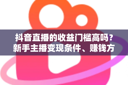 抖音直播的收益门槛高吗?新手主播变现条件、赚钱方式与实战攻略全解析 抖音直播的收益门槛高吗?新手主播变现条件、赚钱方式与实战攻略全解析