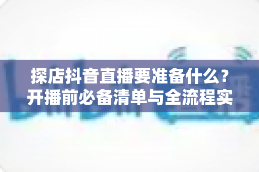 探店抖音直播要准备什么?开播前必备清单与全流程实战指南 探店抖音直播要准备什么?开播前必备清单与全流程实战指南