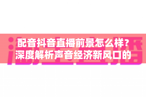 配音抖音直播前景怎么样?深度解析声音经济新风口的发展潜力与入行指南 配音抖音直播前景怎么样?深度解析声音经济新风口的发展潜力与入行指南