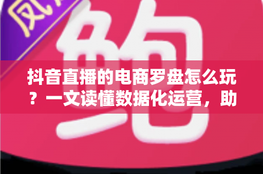 抖音直播的电商罗盘怎么玩？一文读懂数据化运营，助力直播间成交翻倍