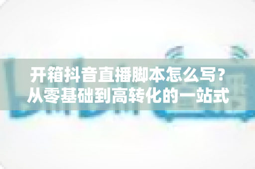 开箱抖音直播脚本怎么写？从零基础到高转化的一站式实战指南