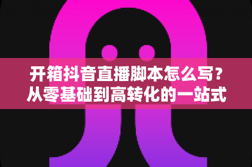 开箱抖音直播脚本怎么写？从零基础到高转化的一站式实战指南