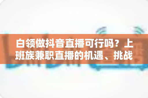 白领做抖音直播可行吗?上班族兼职直播的机遇、挑战与实操指南全解析 白领做抖音直播可行吗?上班族兼职直播的机遇、挑战与实操指南全解析