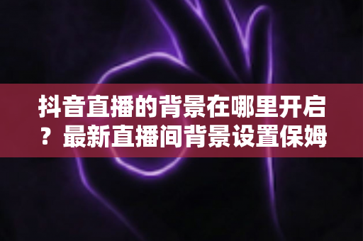 抖音直播的背景在哪里开启?最新直播间背景设置保姆级教程,新手主播一看就会 抖音直播的背景在哪里开启?最新直播间背景设置保姆级教程,新手主播一看就会