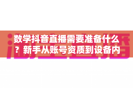 数学抖音直播需要准备什么？新手从账号资质到设备内容的完整开播攻略