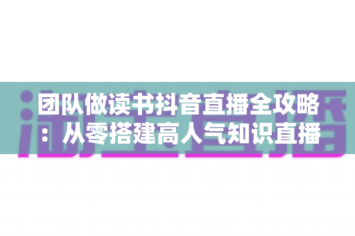 团队做读书抖音直播全攻略:从零搭建高人气知识直播间的实战指南 团队做读书抖音直播全攻略:从零搭建高人气知识直播间的实战指南