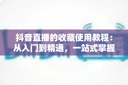 抖音直播的收藏使用教程:从入门到精通,一站式掌握收藏功能让观看与购物更高效 抖音直播的收藏使用教程:从入门到精通,一站式掌握收藏功能让观看与购物更高效