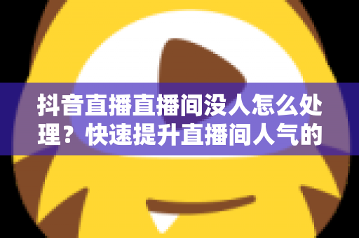 抖音直播直播间没人怎么处理？快速提升直播间人气的实战攻略