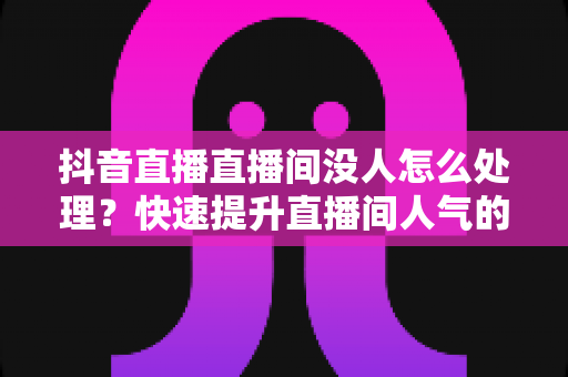 抖音直播直播间没人怎么处理？快速提升直播间人气的实战攻略