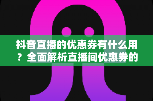 抖音直播的优惠券有什么用？全面解析直播间优惠券的领取方法、使用技巧与省钱攻略
