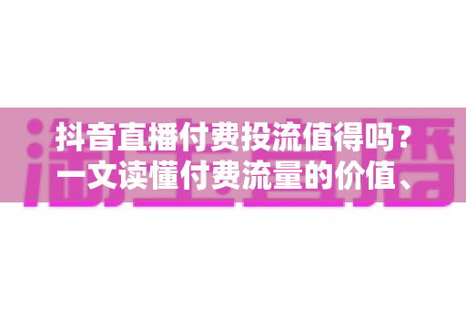 抖音直播付费投流值得吗？一文读懂付费流量的价值、风险与实操策略