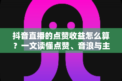 抖音直播的点赞收益怎么算?一文读懂点赞、音浪与主播收入的换算规则 抖音直播的点赞收益怎么算?一文读懂点赞、音浪与主播收入的换算规则