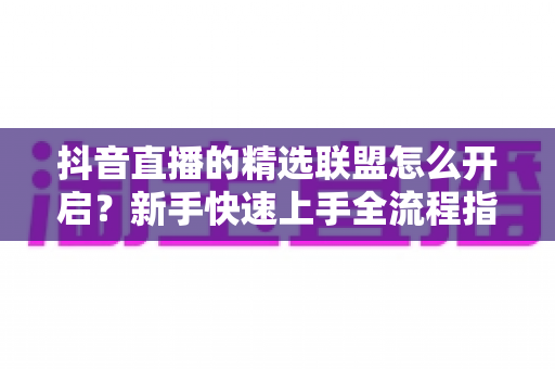 抖音直播的精选联盟怎么开启?新手快速上手全流程指南与带货技巧详解 抖音直播的精选联盟怎么开启?新手快速上手全流程指南与带货技巧详解