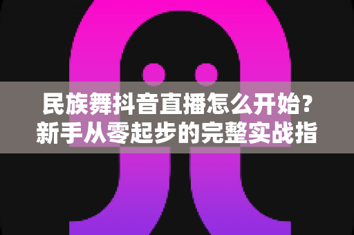民族舞抖音直播怎么开始？新手从零起步的完整实战指南