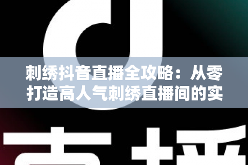 刺绣抖音直播全攻略：从零打造高人气刺绣直播间的实战宝典，新手也能快速上手变现