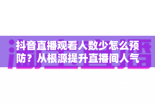 抖音直播观看人数少怎么预防?从根源提升直播间人气的高效运营指南 抖音直播观看人数少怎么预防?从根源提升直播间人气的高效运营指南
