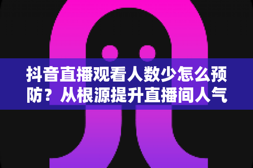 抖音直播观看人数少怎么预防?从根源提升直播间人气的高效运营指南 抖音直播观看人数少怎么预防?从根源提升直播间人气的高效运营指南