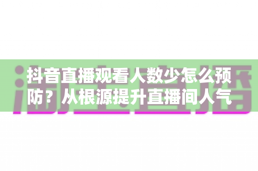 抖音直播观看人数少怎么预防？从根源提升直播间人气的高效运营指南