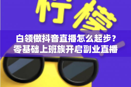 白领做抖音直播怎么起步？零基础上班族开启副业直播的完整攻略