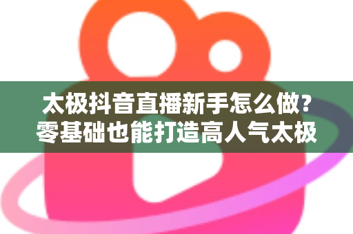 太极抖音直播新手怎么做？零基础也能打造高人气太极直播间的实用指南
