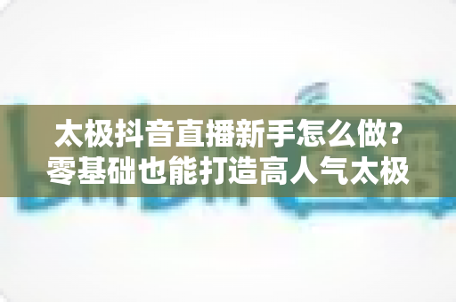太极抖音直播新手怎么做？零基础也能打造高人气太极直播间的实用指南