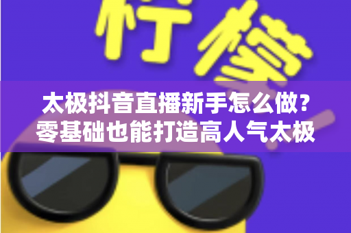 太极抖音直播新手怎么做？零基础也能打造高人气太极直播间的实用指南