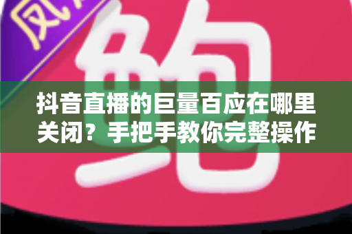 抖音直播的巨量百应在哪里关闭?手把手教你完整操作步骤与避坑指南 抖音直播的巨量百应在哪里关闭?手把手教你完整操作步骤与避坑指南