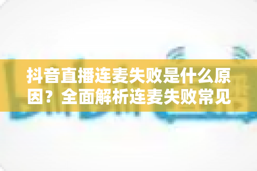 抖音直播连麦失败是什么原因?全面解析连麦失败常见原因与实用解决方法指南 抖音直播连麦失败是什么原因?全面解析连麦失败常见原因与实用解决方法指南